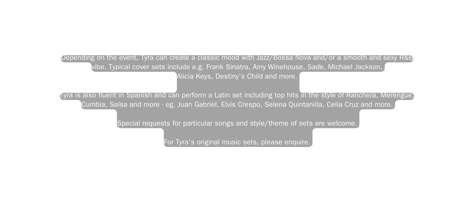 Depending on the event Tyra can create a classic mood with Jazz Bossa Nova and or a smooth and sexy R B vibe Typical cover sets include e g Frank Sinatra Amy Winehouse Sade Michael Jackson Alicia Keys Destiny s Child and more Tyra is also fluent in Spanish and can perform a Latin set including top hits in the style of Ranchera Merengue Cumbia Salsa and more eg Juan Gabriel Elvis Crespo Selena Quintanilla Celia Cruz and more Special requests for particular songs and style theme of sets are welcome For Tyra s original music sets please enquire